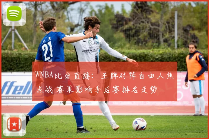 WNBA比分直播：王牌对阵自由人焦点战 赛果影响季后赛排名走势