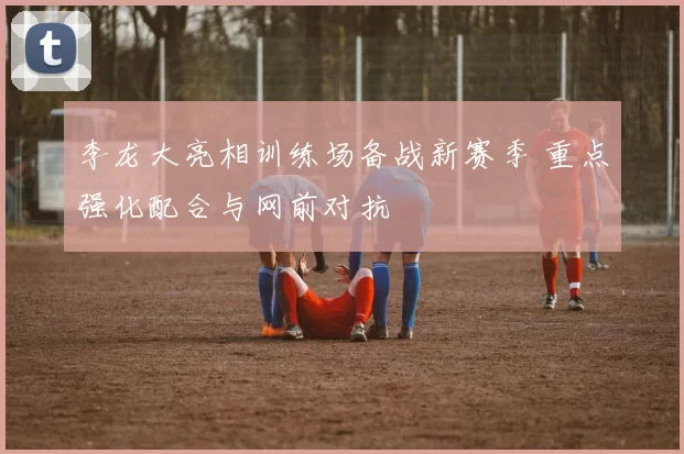 李龙大亮相训练场备战新赛季 重点强化配合与网前对抗