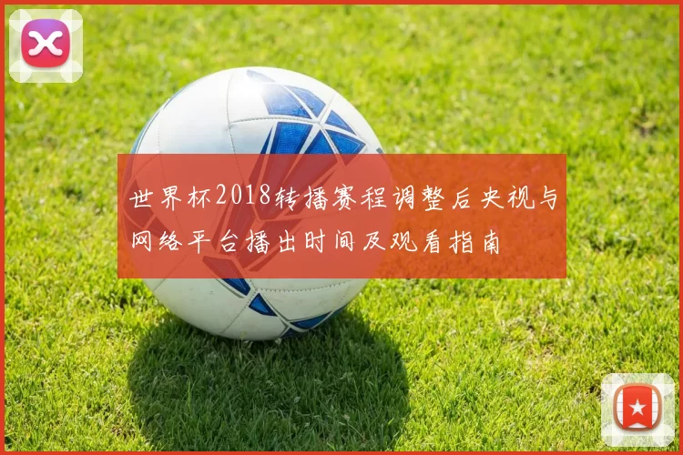 世界杯2018转播赛程调整后央视与网络平台播出时间及观看指南