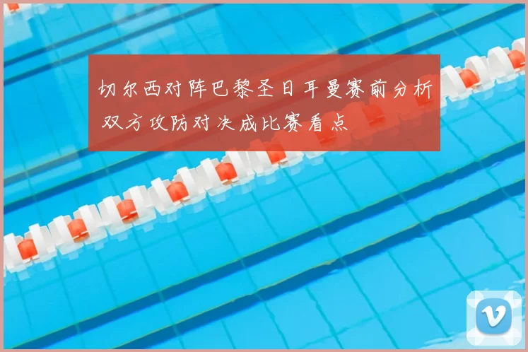 切尔西对阵巴黎圣日耳曼赛前分析 双方攻防对决成比赛看点