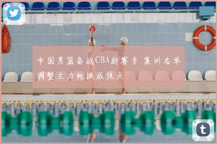 中国男篮备战CBA新赛季 集训名单调整主力轮换成焦点