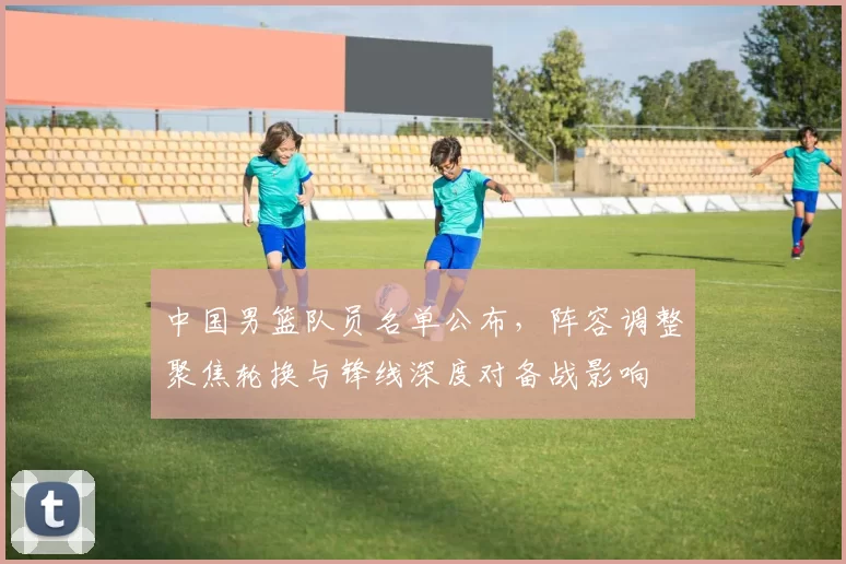 中国男篮队员名单公布，阵容调整聚焦轮换与锋线深度对备战影响