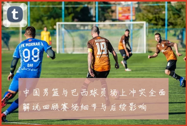 中国男篮与巴西球员场上冲突全面解说回顾赛场细节与后续影响