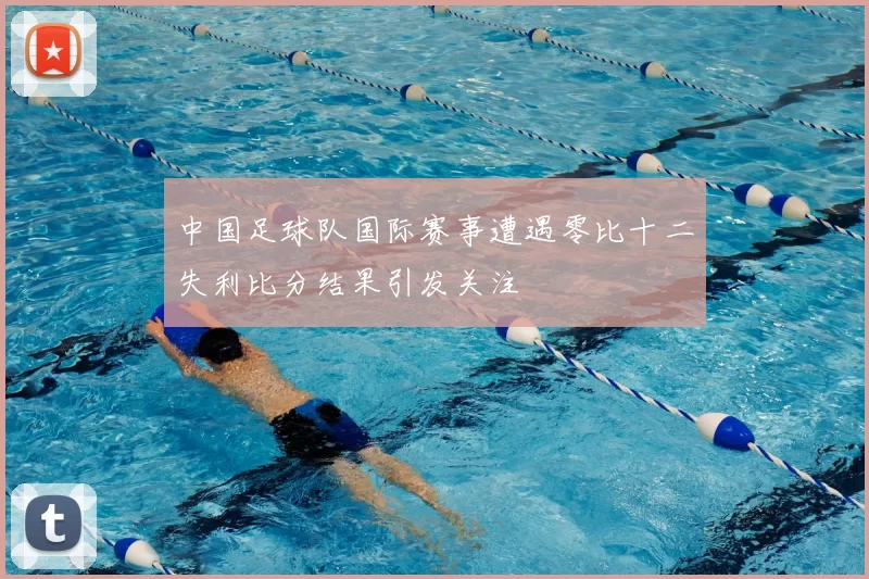 中国足球队国际赛事遭遇零比十二失利比分结果引发关注