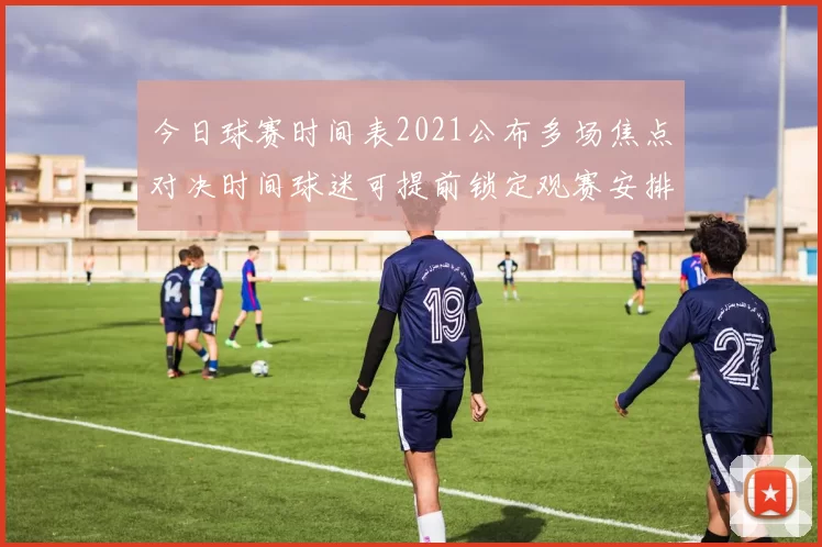 今日球赛时间表2021公布多场焦点对决时间球迷可提前锁定观赛安排