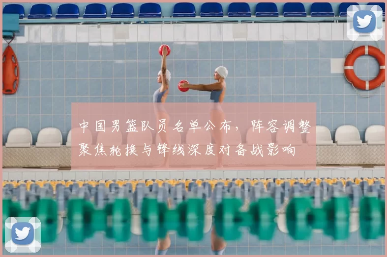 中国男篮队员名单公布，阵容调整聚焦轮换与锋线深度对备战影响