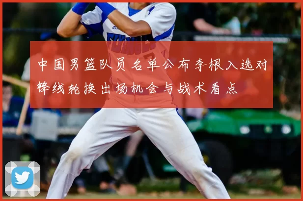 中国男篮队员名单公布李根入选对锋线轮换出场机会与战术看点