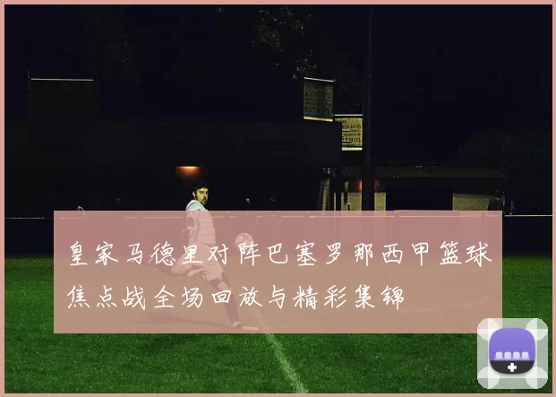 皇家马德里对阵巴塞罗那西甲篮球焦点战全场回放与精彩集锦