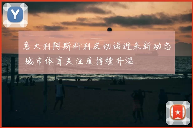 意大利阿斯科利皮切诺迎来新动态 城市体育关注度持续升温