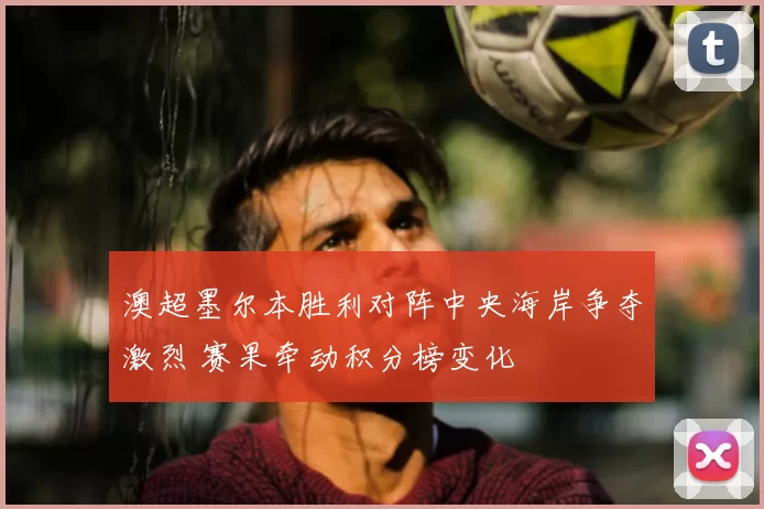 澳超墨尔本胜利对阵中央海岸争夺激烈 赛果牵动积分榜变化