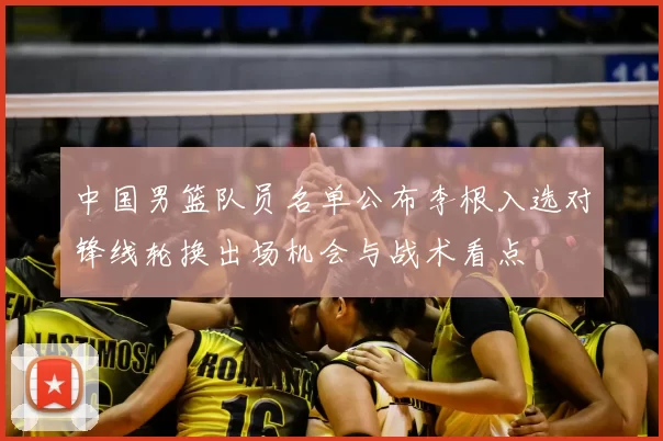 中国男篮队员名单公布李根入选对锋线轮换出场机会与战术看点