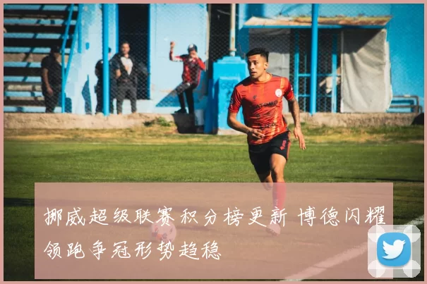 挪威超级联赛积分榜更新 博德闪耀领跑争冠形势趋稳