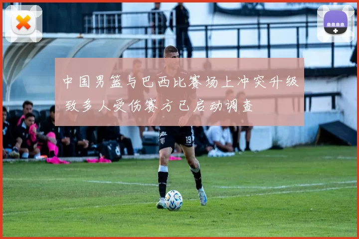 中国男篮与巴西比赛场上冲突升级 致多人受伤赛方已启动调查