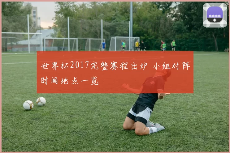 世界杯2017完整赛程出炉 小组对阵时间地点一览