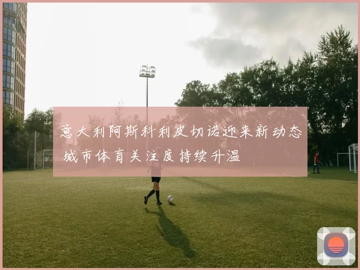 意大利阿斯科利皮切诺迎来新动态 城市体育关注度持续升温