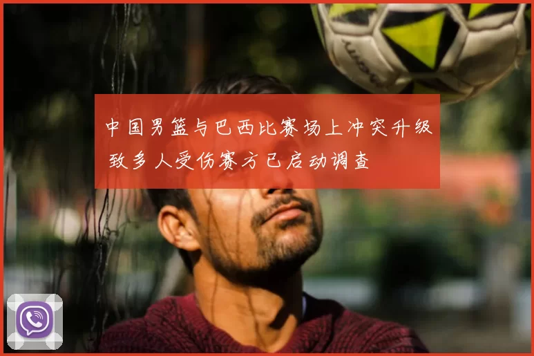 中国男篮与巴西比赛场上冲突升级 致多人受伤赛方已启动调查