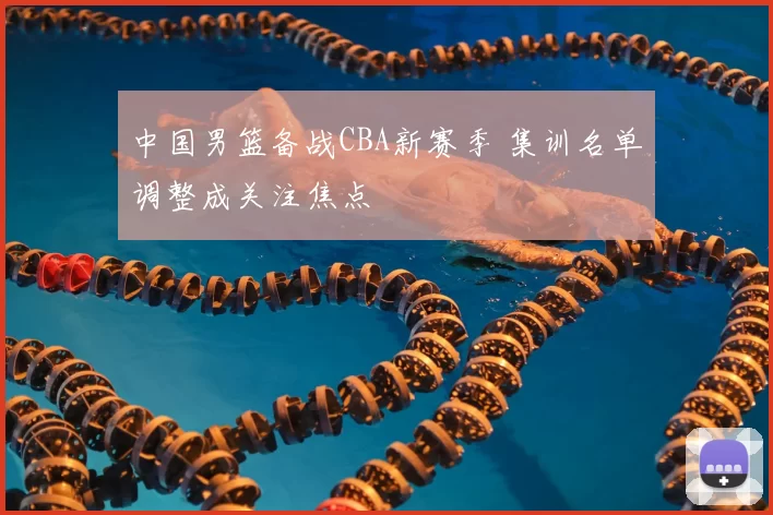 中国男篮备战CBA新赛季 集训名单调整成关注焦点