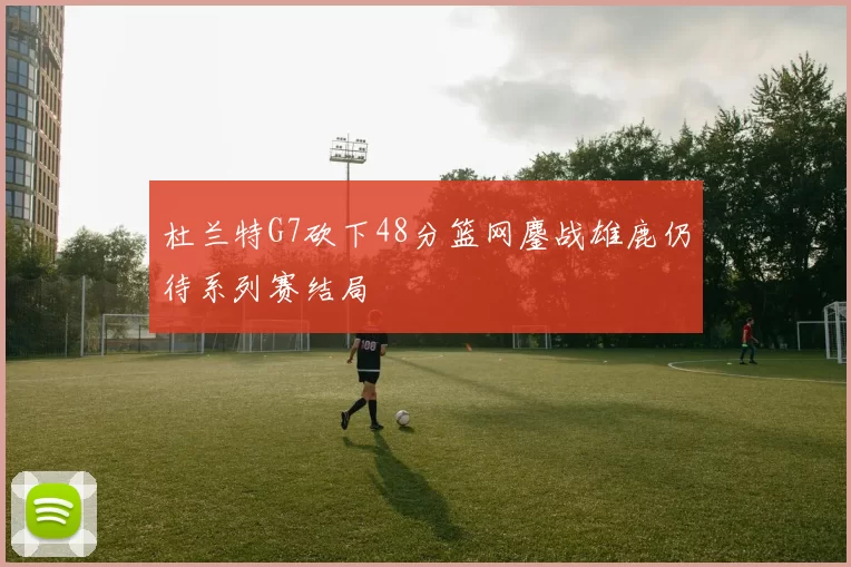 杜兰特G7砍下48分篮网鏖战雄鹿仍待系列赛结局