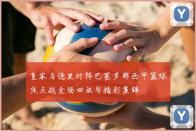皇家马德里对阵巴塞罗那西甲篮球焦点战全场回放与精彩集锦