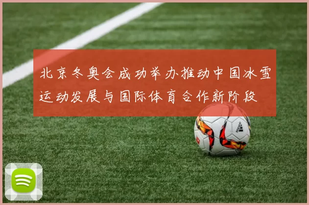 北京冬奥会成功举办推动中国冰雪运动发展与国际体育合作新阶段