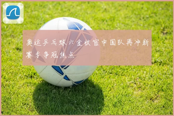 奥运乒乓球六金收官中国队再冲新赛季争冠焦点