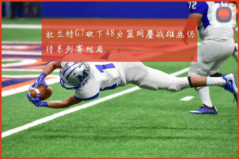 杜兰特G7砍下48分篮网鏖战雄鹿仍待系列赛结局