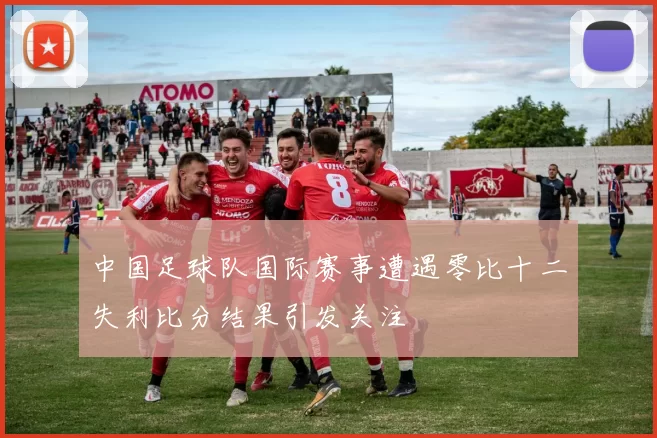 中国足球队国际赛事遭遇零比十二失利比分结果引发关注